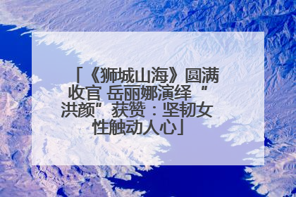 《狮城山海》圆满收官 岳丽娜演绎“洪颜”获赞：坚韧女性触动人心