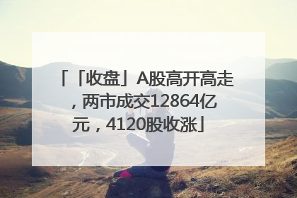 「收盘」A股高开高走，两市成交12864亿元，4120股收涨