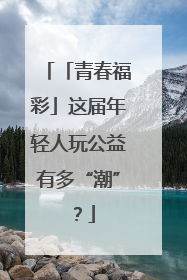 「青春福彩」这届年轻人玩公益有多“潮”？