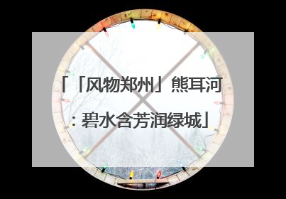 「风物郑州」熊耳河：碧水含芳润绿城