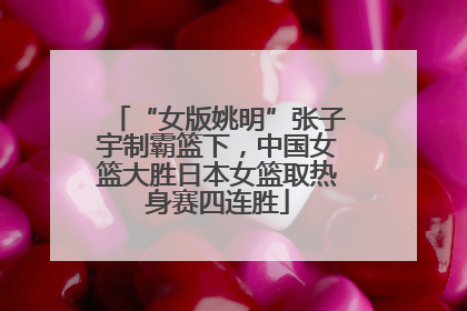 “女版姚明”张子宇制霸篮下，中国女篮大胜日本女篮取热身赛四连胜