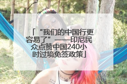 “我们的中国行更容易了”——印尼民众点赞中国240小时过境免签政策