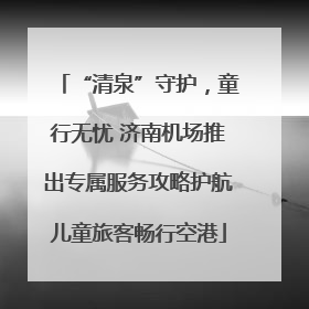 “清泉”守护，童行无忧 济南机场推出专属服务攻略护航儿童旅客畅行空港