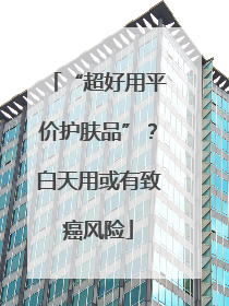 “超好用平价护肤品”？白天用或有致癌风险