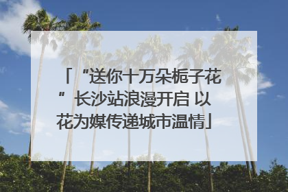 “送你十万朵栀子花”长沙站浪漫开启 以花为媒传递城市温情