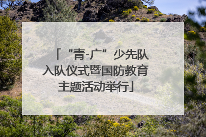“青-广”少先队入队仪式暨国防教育主题活动举行