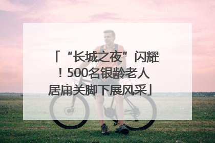 “长城之夜”闪耀！500名银龄老人居庸关脚下展风采