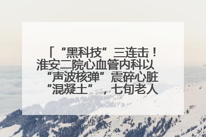 “黑科技”三连击！淮安二院心血管内科以“声波核弹”震碎心脏“混凝土”，七旬老人重获“心”生