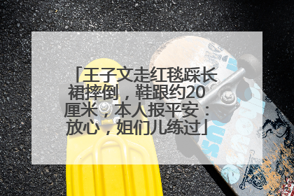 王子文走红毯踩长裙摔倒，鞋跟约20厘米，本人报平安：放心，姐们儿练过