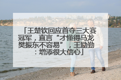 王楚钦回应首夺三大赛冠军，直言“才懂得马龙樊振东不容易”，王励勤：增添很大信心