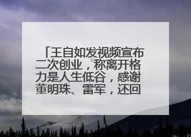 王自如发视频宣布二次创业，称离开格力是人生低谷，感谢董明珠、雷军，还回应了“工资条”：清楚自己要什么……