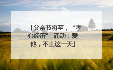 父亲节将至，“孝心经济” 涌动：爱他，不止这一天