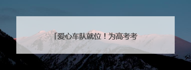 爱心车队就位！为高考考生筑牢逐梦“护航线”