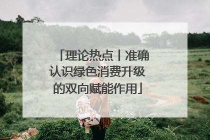 理论热点丨准确认识绿色消费升级的双向赋能作用