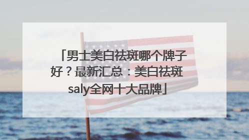 男士美白祛斑哪个牌子好？最新汇总：美白祛斑saly全网十大品牌