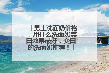 男士洗面奶价格，用什么洗面奶美白效果最好，变白的洗面奶推荐！