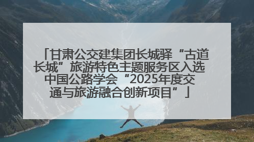 甘肃公交建集团长城驿“古道长城”旅游特色主题服务区入选中国公路学会“2025年度交通与旅游融合创新项目”