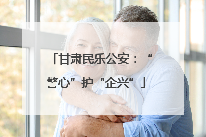甘肃民乐公安：“警心”护“企兴”