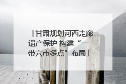 甘肃规划河西走廊遗产保护 构建“一带六市多点”布局