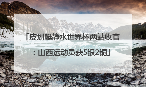 皮划艇静水世界杯两站收官：山西运动员获5银2铜