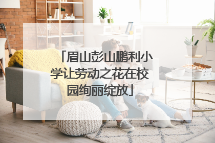 眉山彭山鹏利小学让劳动之花在校园绚丽绽放