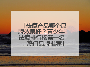 祛痘产品哪个品牌效果好？青少年祛痘排行榜第一名，热门品牌推荐