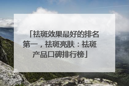 祛斑效果最好的排名第一，祛斑亮肤：祛斑产品口碑排行榜