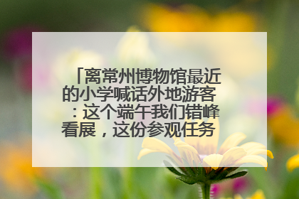 离常州博物馆最近的小学喊话外地游客：这个端午我们错峰看展，这份参观任务单赶快收藏