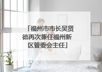 福州市市长吴贤德再次兼任福州新区管委会主任