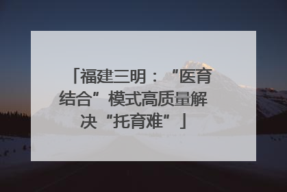 福建三明：“医育结合”模式高质量解决“托育难”