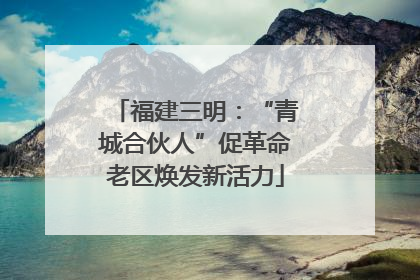 福建三明：“青城合伙人”促革命老区焕发新活力
