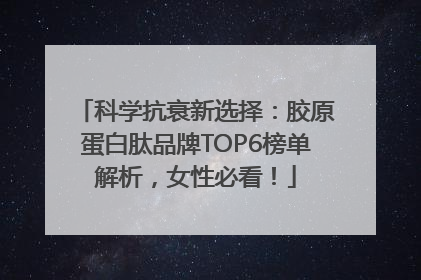 科学抗衰新选择：胶原蛋白肽品牌TOP6榜单解析，女性必看！
