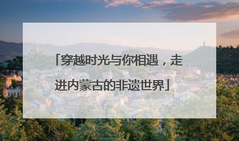 穿越时光与你相遇，走进内蒙古的非遗世界
