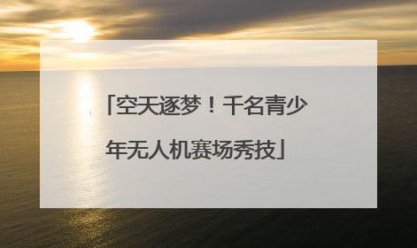 空天逐梦！千名青少年无人机赛场秀技