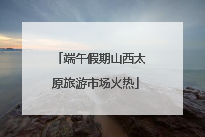 端午假期山西太原旅游市场火热