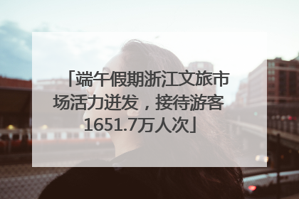 端午假期浙江文旅市场活力迸发，接待游客1651.7万人次