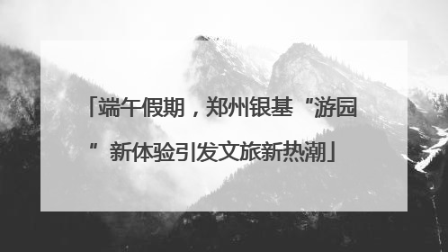 端午假期，郑州银基“游园”新体验引发文旅新热潮
