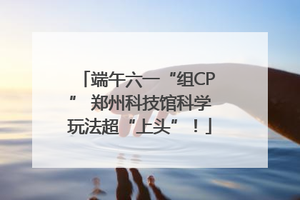 端午六一“组CP” 郑州科技馆科学玩法超“上头”！