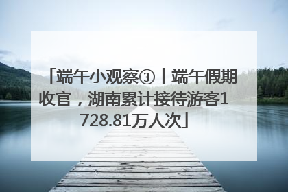 端午小观察③丨端午假期收官，湖南累计接待游客1728.81万人次