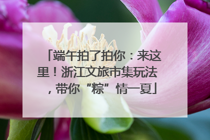 端午拍了拍你：来这里！浙江文旅市集玩法，带你“粽”情一夏