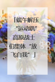 端午解压“运动趴” 高原战士们集体“放飞自我”