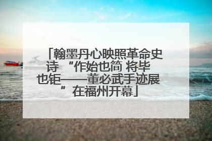 翰墨丹心映照革命史诗 “作始也简 将毕也钜——董必武手迹展”在福州开幕