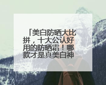 美白防晒大比拼，十大公认好用的防晒霜！哪款才是真美白神器？
