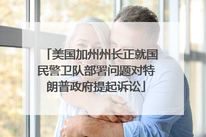 美国加州州长正就国民警卫队部署问题对特朗普政府提起诉讼