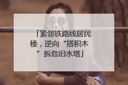 紧邻铁路线居民楼，逆向“搭积木”拆危旧水塔