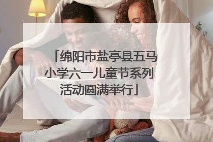 绵阳市盐亭县五马小学六一儿童节系列活动圆满举行