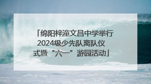 绵阳梓潼文昌中学举行2024级少先队离队仪式暨“六一”游园活动