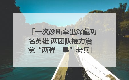 一次诊断牵出深藏功名英雄 两团队接力治愈“两弹一星”老兵