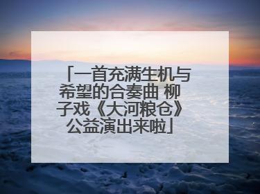 一首充满生机与希望的合奏曲 柳子戏《大河粮仓》公益演出来啦