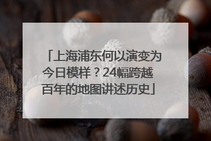 上海浦东何以演变为今日模样？24幅跨越百年的地图讲述历史